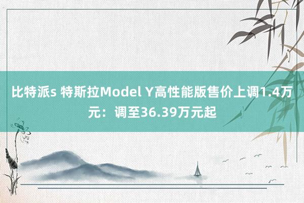 比特派s 特斯拉Model Y高性能版售价上调1.4万元：调至36.39万元起