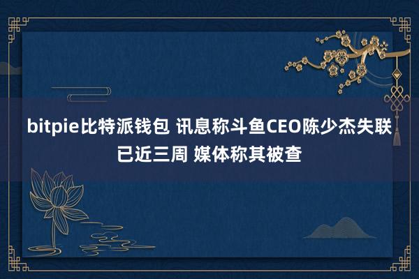 bitpie比特派钱包 讯息称斗鱼CEO陈少杰失联已近三周 媒体称其被查