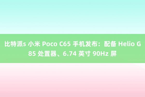 比特派s 小米 Poco C65 手机发布：配备 Helio G85 处置器、6.74 英寸 90Hz 屏