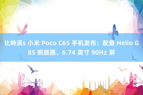 比特派s 小米 Poco C65 手机发布：配备 Helio G85 照顾器、6.74 英寸 90Hz 屏