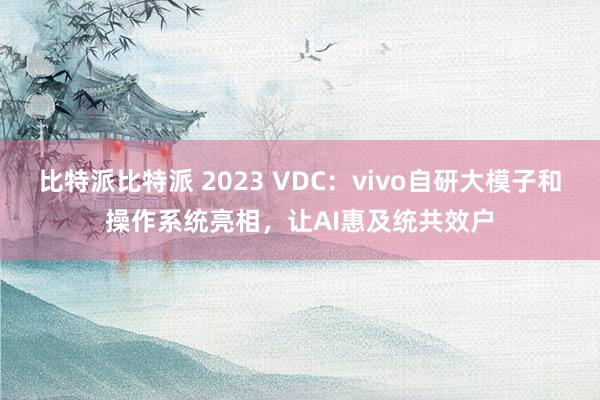 比特派比特派 2023 VDC：vivo自研大模子和操作系统亮相，让AI惠及统共效户