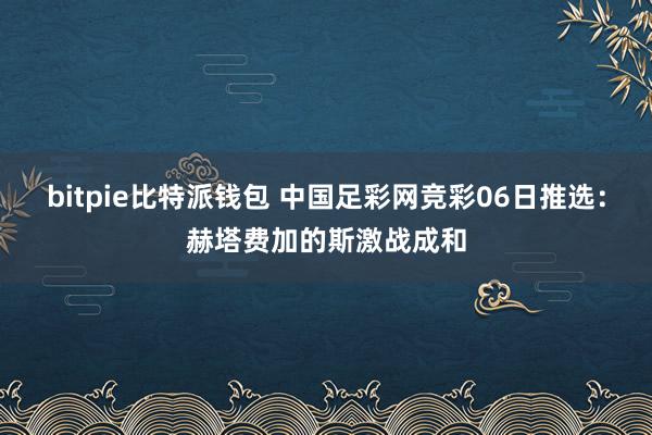 bitpie比特派钱包 中国足彩网竞彩06日推选：赫塔费加的斯激战成和