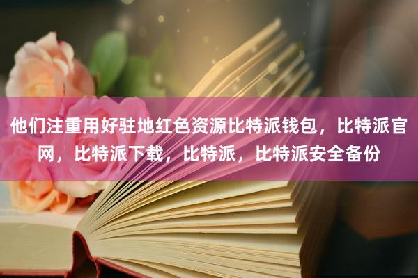 他们注重用好驻地红色资源比特派钱包，比特派官网，比特派下载，比特派，比特派安全备份