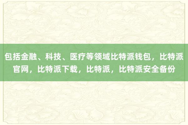 包括金融、科技、医疗等领域比特派钱包，比特派官网，比特派下载，比特派，比特派安全备份