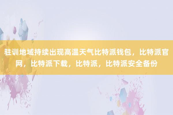 驻训地域持续出现高温天气比特派钱包，比特派官网，比特派下载，比特派，比特派安全备份