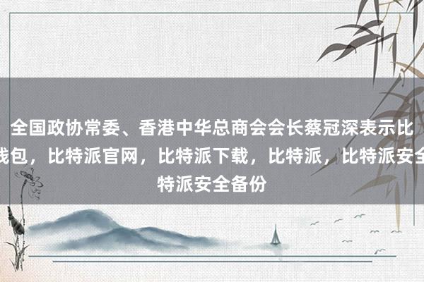 全国政协常委、香港中华总商会会长蔡冠深表示比特派钱包，比特派官网，比特派下载，比特派，比特派安全备份