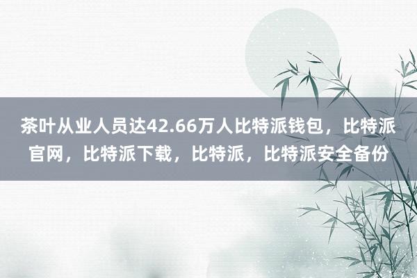 茶叶从业人员达42.66万人比特派钱包，比特派官网，比特派下载，比特派，比特派安全备份