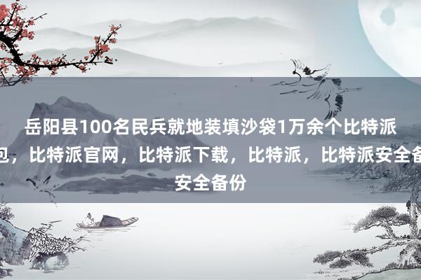 岳阳县100名民兵就地装填沙袋1万余个比特派钱包，比特派官网，比特派下载，比特派，比特派安全备份