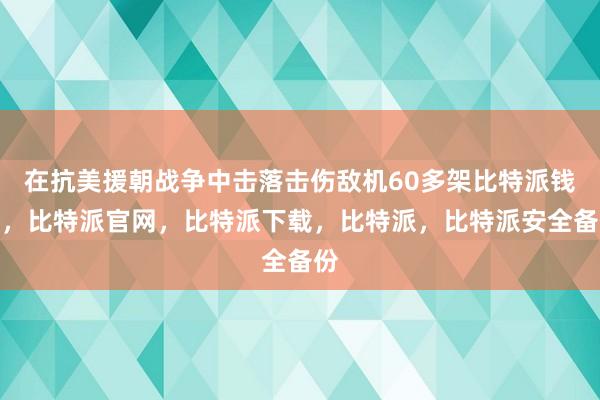 在抗美援朝战争中击落击伤敌机60多架比特派钱包，比特派官网，比特派下载，比特派，比特派安全备份