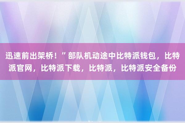 迅速前出架桥！”部队机动途中比特派钱包，比特派官网，比特派下载，比特派，比特派安全备份