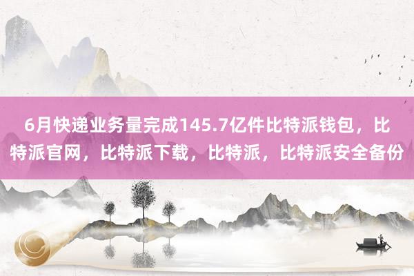 6月快递业务量完成145.7亿件比特派钱包，比特派官网，比特派下载，比特派，比特派安全备份