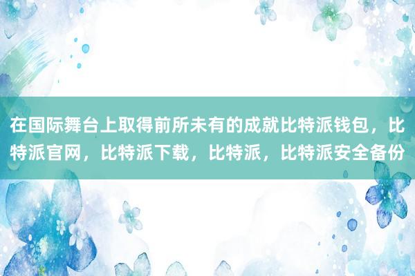 在国际舞台上取得前所未有的成就比特派钱包，比特派官网，比特派下载，比特派，比特派安全备份