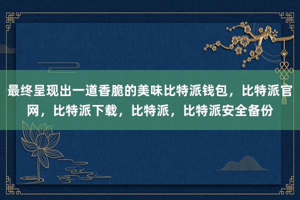 最终呈现出一道香脆的美味比特派钱包，比特派官网，比特派下载，比特派，比特派安全备份