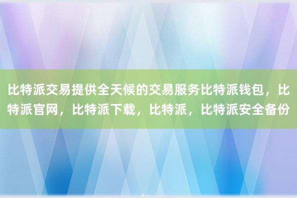 比特派交易提供全天候的交易服务比特派钱包，比特派官网，比特派下载，比特派，比特派安全备份