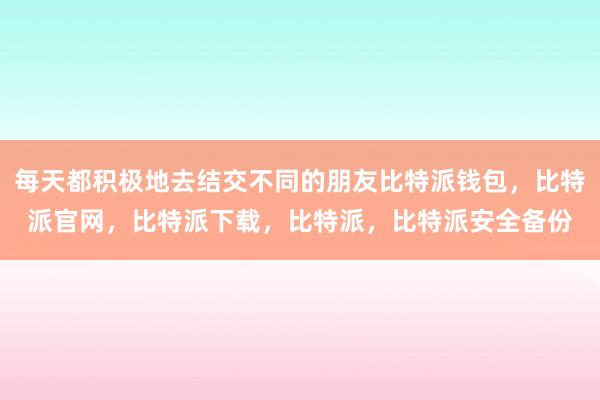 每天都积极地去结交不同的朋友比特派钱包，比特派官网，比特派下载，比特派，比特派安全备份