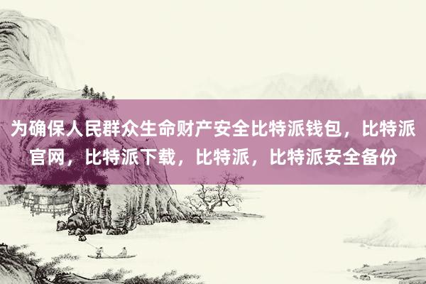 为确保人民群众生命财产安全比特派钱包，比特派官网，比特派下载，比特派，比特派安全备份